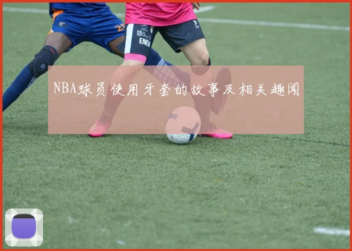 NBA球员使用牙套的故事及相关趣闻