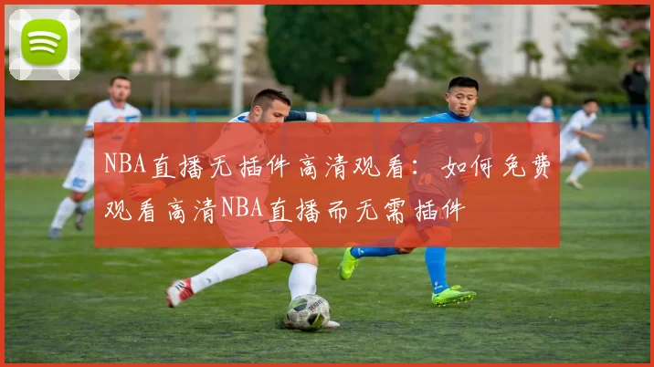 NBA直播无插件高清观看：如何免费观看高清NBA直播而无需插件